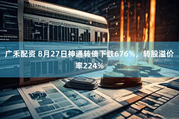 广禾配资 8月27日神通转债下跌676%，转股溢价率224%