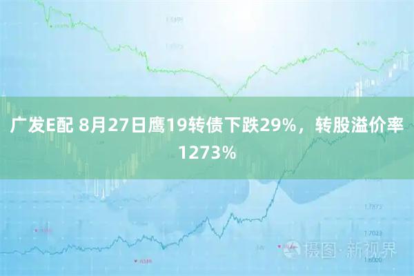 广发E配 8月27日鹰19转债下跌29%，转股溢价率1273%