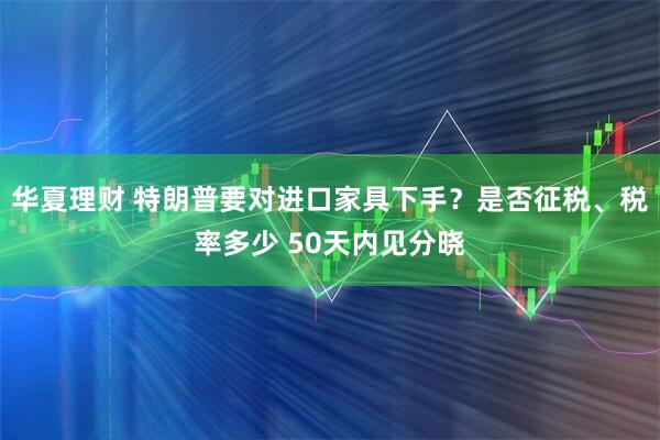 华夏理财 特朗普要对进口家具下手?是否征税、税率多少 50天内见分晓