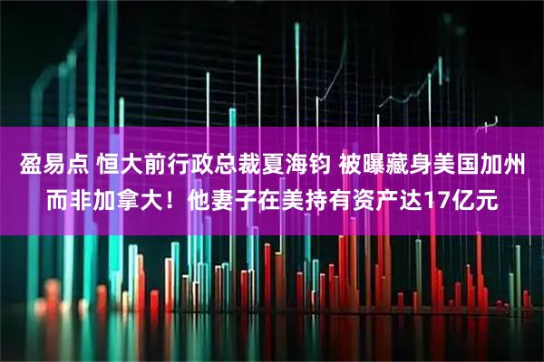 盈易点 恒大前行政总裁夏海钧 被曝藏身美国加州而非加拿大！他妻子在美持有资产达17亿元