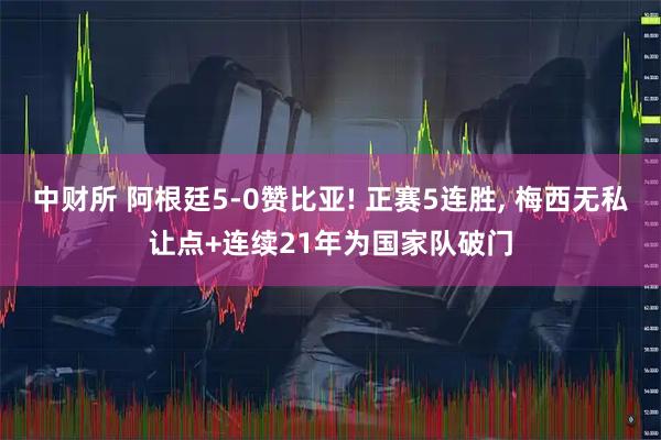 中财所 阿根廷5-0赞比亚! 正赛5连胜, 梅西无私让点+连续21年为国家队破门