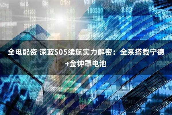 全电配资 深蓝S05续航实力解密：全系搭载宁德+金钟罩电池