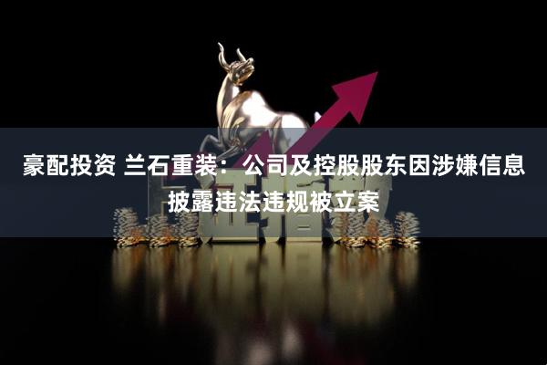豪配投资 兰石重装：公司及控股股东因涉嫌信息披露违法违规被立案