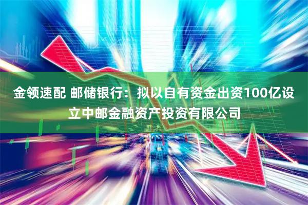 金领速配 邮储银行：拟以自有资金出资100亿设立中邮金融资产投资有限公司