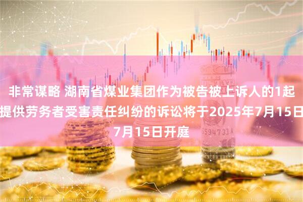 非常谋略 湖南省煤业集团作为被告被上诉人的1起涉及提供劳务者受害责任纠纷的诉讼将于2025年7月15日开庭