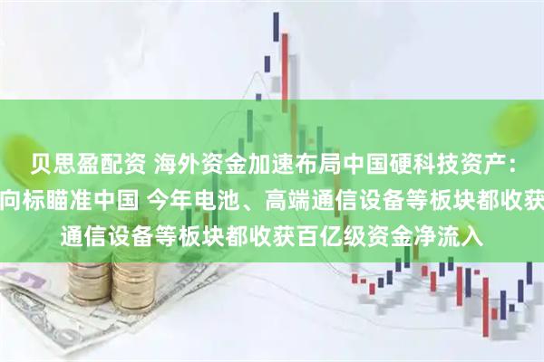 贝思盈配资 海外资金加速布局中国硬科技资产：万亿级资产配置风向标瞄准中国 今年电池、高端通信设备等板块都收获百亿级资金净流入