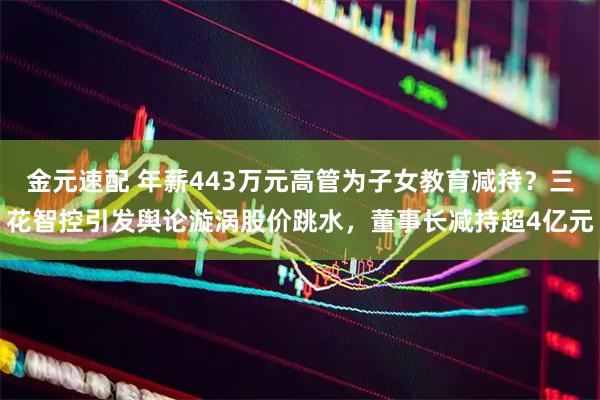 金元速配 年薪443万元高管为子女教育减持？三花智控引发舆论漩涡股价跳水，董事长减持超4亿元