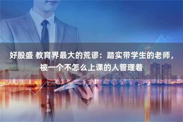 好股盛 教育界最大的荒谬:踏实带学生的老师,被一个不怎么上课的人管理着