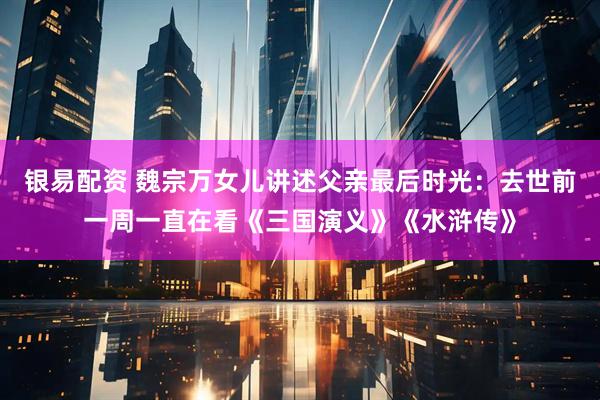 银易配资 魏宗万女儿讲述父亲最后时光：去世前一周一直在看《三国演义》《水浒传》