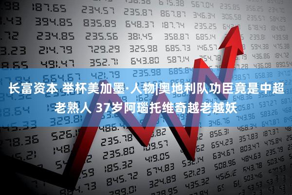 长富资本 举杯美加墨·人物|奥地利队功臣竟是中超老熟人 37岁阿瑙托维奇越老越妖