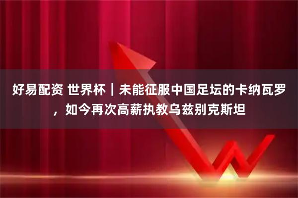 好易配资 世界杯｜未能征服中国足坛的卡纳瓦罗，如今再次高薪执教乌兹别克斯坦