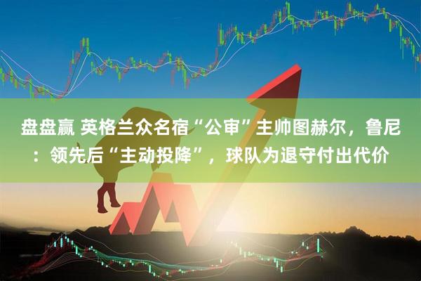 盘盘赢 英格兰众名宿“公审”主帅图赫尔，鲁尼：领先后“主动投降”，球队为退守付出代价